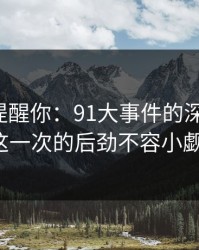 别说没提醒你：91大事件的深远影响，这一次的后劲不容小觑！