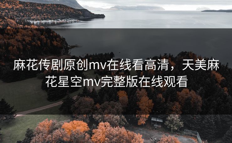 麻花传剧原创mv在线看高清,天美麻花星空mv完整版在线观看 麻花传剧原创mv在线看高清,天美麻花星空mv完整版在线观看
