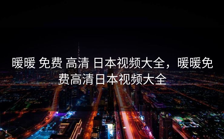 暖暖 免费 高清 日本视频大全,暖暖免费高清日本视频大全 暖暖 免费 高清 日本视频大全,暖暖免费高清日本视频大全