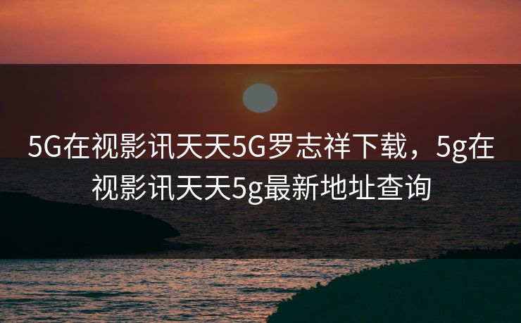 5G在视影讯天天5G罗志祥下载,5g在视影讯天天5g最新地址查询 5G在视影讯天天5G罗志祥下载,5g在视影讯天天5g最新地址查询