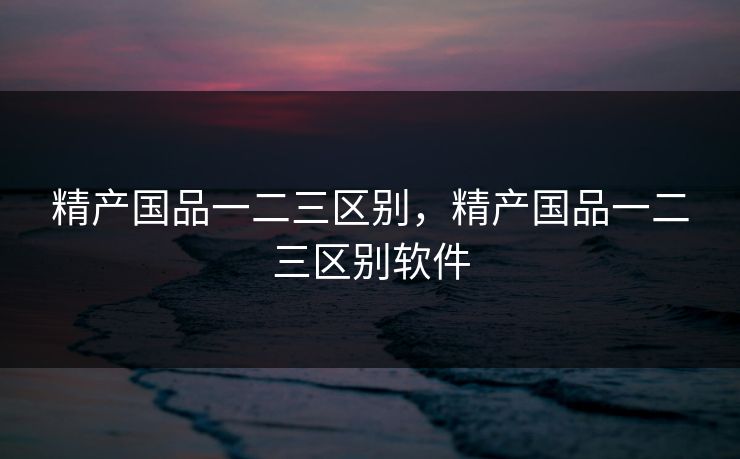 精产国品一二三区别，精产国品一二三区别软件