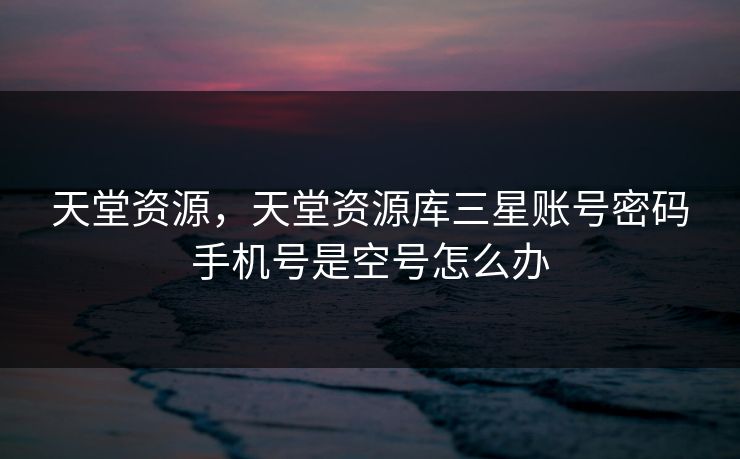 天堂资源，天堂资源库三星账号密码手机号是空号怎么办