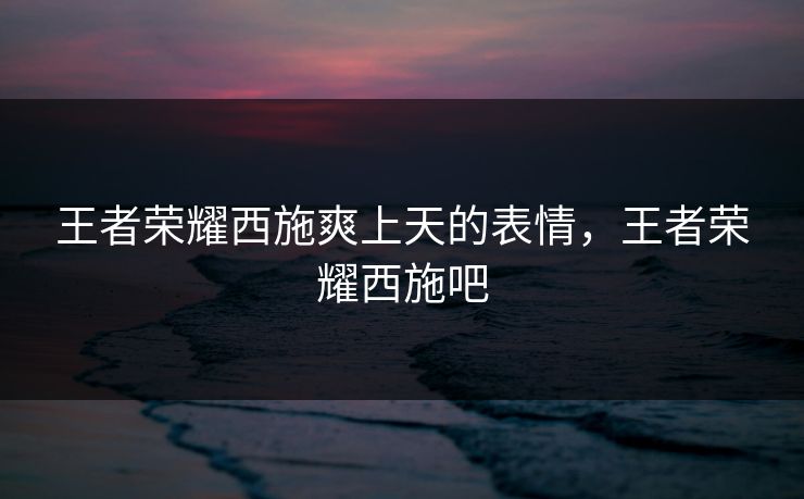 王者荣耀西施爽上天的表情,王者荣耀西施吧 王者荣耀西施爽上天的表情,王者荣耀西施吧