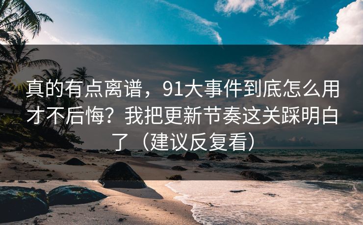 真的有点离谱，91大事件到底怎么用才不后悔？我把更新节奏这关踩明白了（建议反复看）