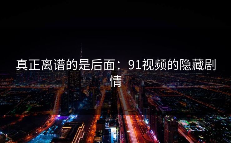 真正离谱的是后面：91视频的隐藏剧情