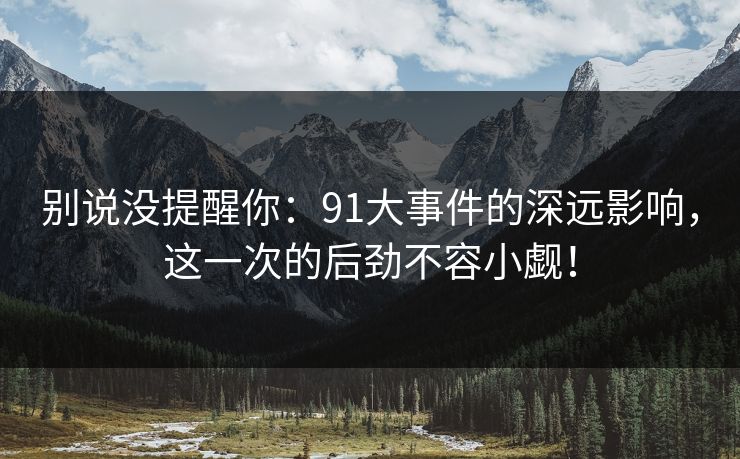 别说没提醒你：91大事件的深远影响，这一次的后劲不容小觑！
