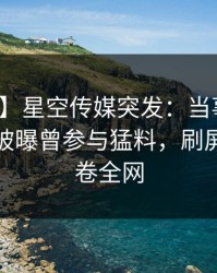 【爆料】星空传媒突发：当事人在昨天傍晚被曝曾参与猛料，刷屏不断席卷全网