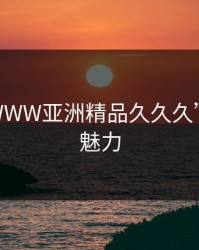探索“WWW亚洲精品久久久”的无限魅力