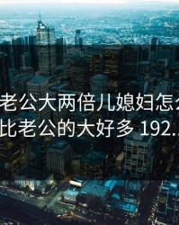 爸的比老公大两倍儿媳妇怎么称呼，爸爸的比老公的大好多 192.168.0.1