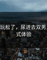 被粗汉H玩松了，尿进去双男主的沉浸式体验