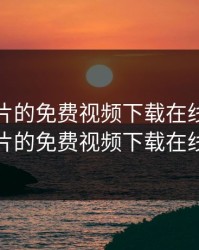 无限看片的免费视频下载在线，无限看片的免费视频下载在线看