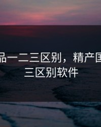 精产国品一二三区别，精产国品一二三区别软件