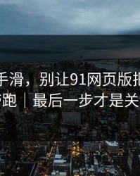 我差点手滑，别让91网页版把你情绪带跑｜最后一步才是关键