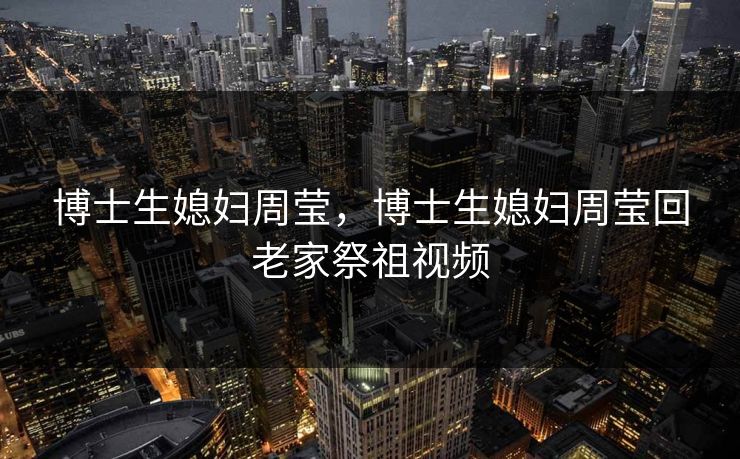 博士生媳妇周莹,博士生媳妇周莹回老家祭祖视频 博士生媳妇周莹,博士生媳妇周莹回老家祭祖视频