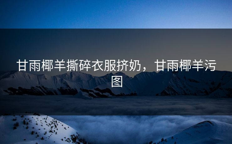 甘雨椰羊撕碎衣服挤奶,甘雨椰羊污图 甘雨椰羊撕碎衣服挤奶,甘雨椰羊污图