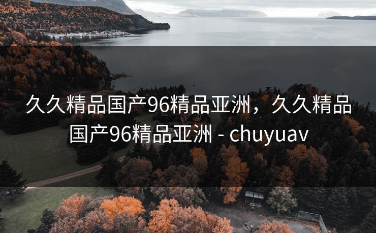 久久精品国产96精品亚洲,久久精品国产96精品亚洲 - chuyuav 久久精品国产96精品亚洲,久久精品国产96精品亚洲 - chuyuav