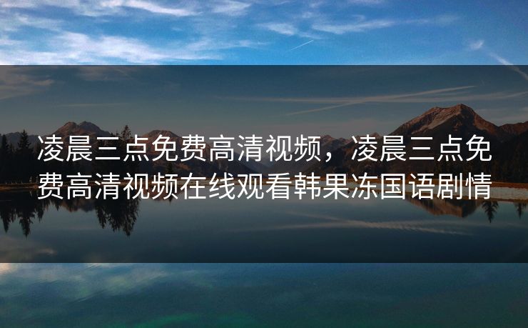凌晨三点免费高清视频，凌晨三点免费高清视频在线观看韩果冻国语剧情