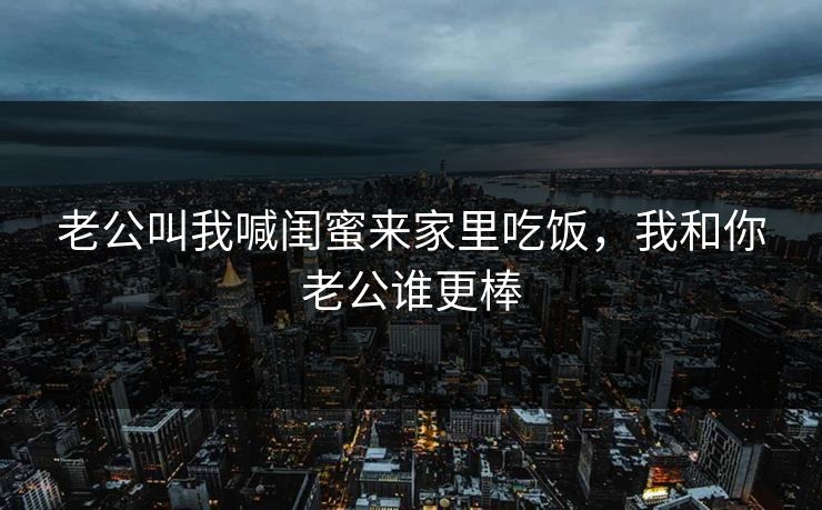 老公叫我喊闺蜜来家里吃饭,我和你老公谁更棒 老公叫我喊闺蜜来家里吃饭,我和你老公谁更棒