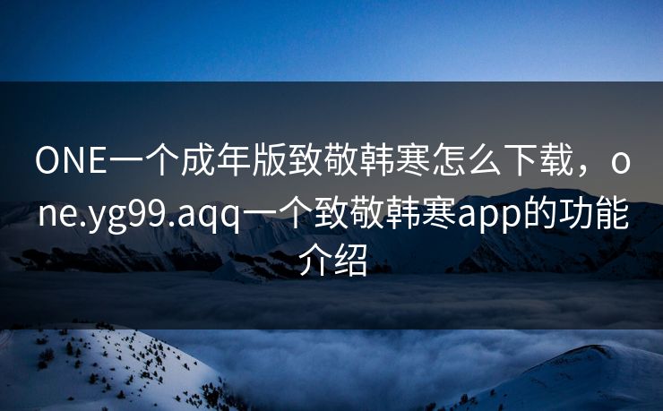 ONE一个成年版致敬韩寒怎么下载，one.yg99.aqq一个致敬韩寒app的功能介绍