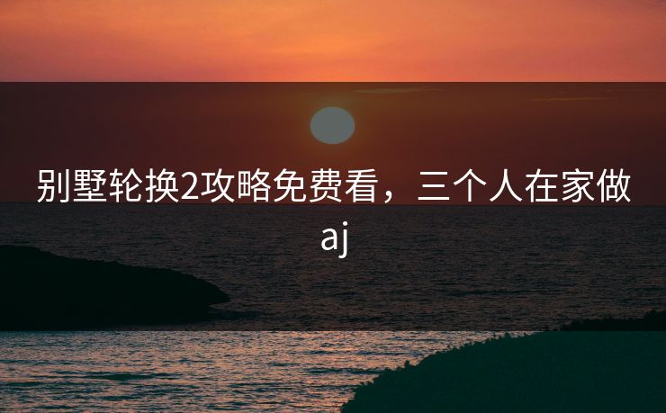 别墅轮换2攻略免费看，三个人在家做aj