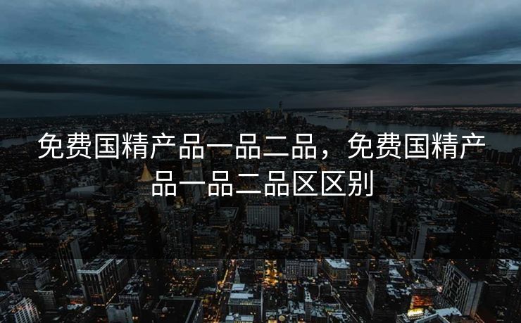 免费国精产品一品二品,免费国精产品一品二品区区别 免费国精产品一品二品,免费国精产品一品二品区区别
