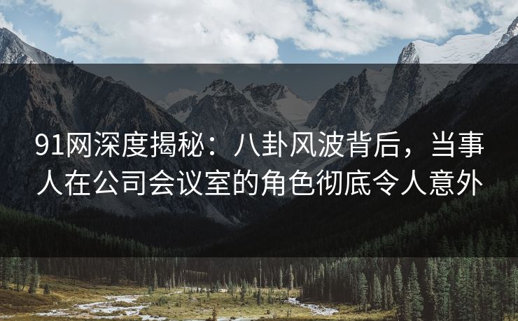 91网深度揭秘:八卦风波背后,当事人在公司会议室的角色彻底令人意外 91网深度揭秘:八卦风波背后,当事人在公司会议室的角色彻底令人意外