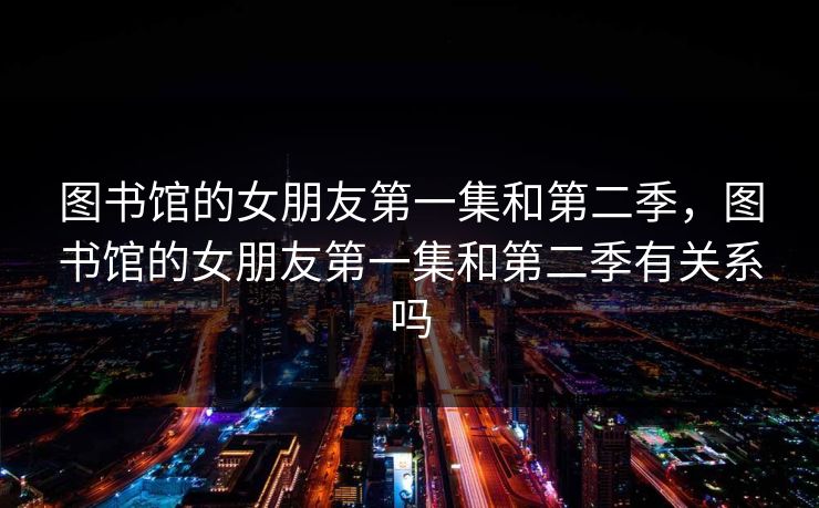 图书馆的女朋友第一集和第二季，图书馆的女朋友第一集和第二季有关系吗