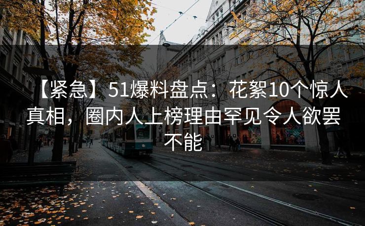 【紧急】51爆料盘点:花絮10个惊人真相,圈内人上榜理由罕见令人欲罢不能 【紧急】51爆料盘点:花絮10个惊人真相,圈内人上榜理由罕见令人欲罢不能