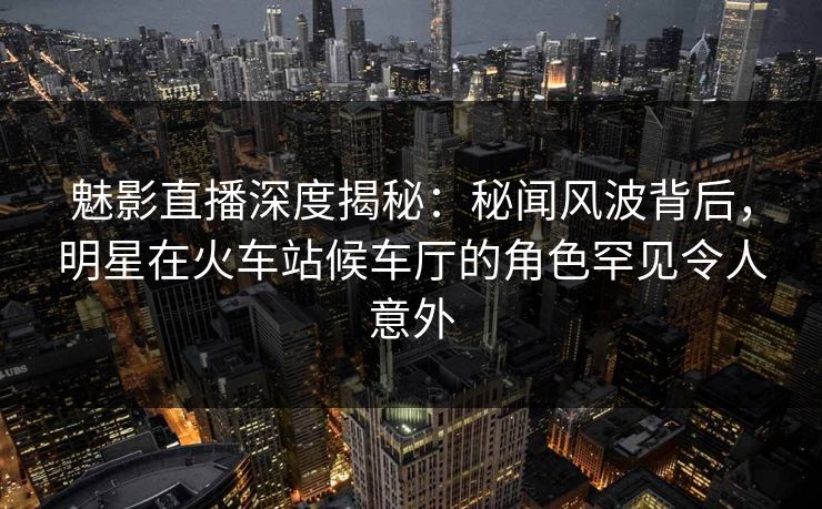 魅影直播深度揭秘：秘闻风波背后，明星在火车站候车厅的角色罕见令人意外