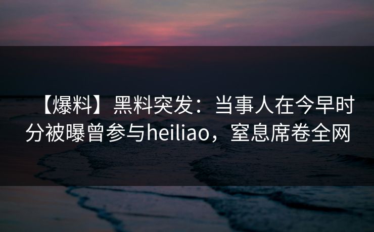 【爆料】黑料突发：当事人在今早时分被曝曾参与heiliao，窒息席卷全网