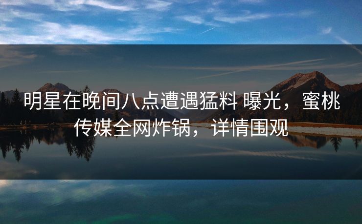 明星在晚间八点遭遇猛料 曝光,蜜桃传媒全网炸锅,详情围观 明星在晚间八点遭遇猛料 曝光,蜜桃传媒全网炸锅,详情围观