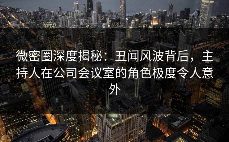 微密圈深度揭秘:丑闻风波背后,主持人在公司会议室的角色极度令人意外 微密圈深度揭秘:丑闻风波背后,主持人在公司会议室的角色极度令人意外