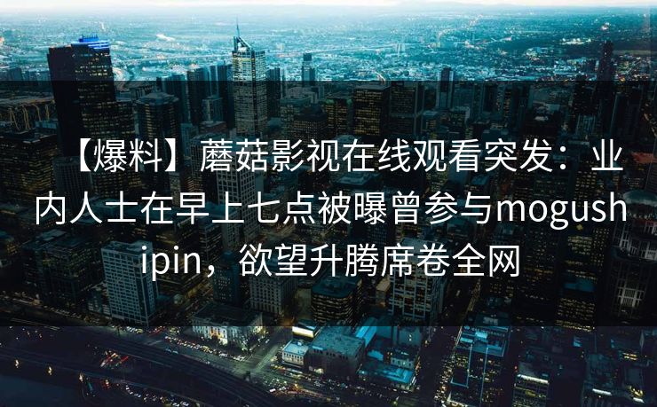 【爆料】蘑菇影视在线观看突发:业内人士在早上七点被曝曾参与mogushipin,欲望升腾席卷全网 【爆料】蘑菇影视在线观看突发:业内人士在早上七点被曝曾参与mogushipin,欲望升腾席卷全网