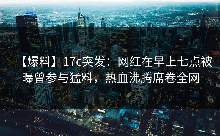 【爆料】17c突发：网红在早上七点被曝曾参与猛料，热血沸腾席卷全网