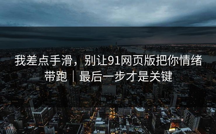 我差点手滑，别让91网页版把你情绪带跑｜最后一步才是关键