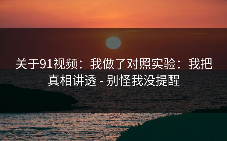 关于91视频：我做了对照实验：我把真相讲透 - 别怪我没提醒