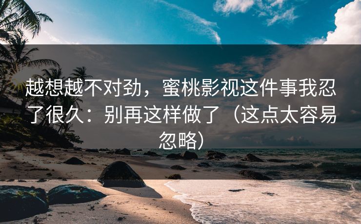越想越不对劲，蜜桃影视这件事我忍了很久：别再这样做了（这点太容易忽略）