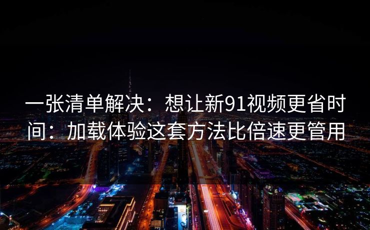 一张清单解决：想让新91视频更省时间：加载体验这套方法比倍速更管用