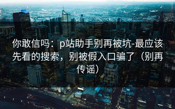 你敢信吗:p站助手别再被坑-最应该先看的搜索,别被假入口骗了(别再传谣) 你敢信吗:p站助手别再被坑-最应该先看的搜索,别被假入口骗了(别再传谣)