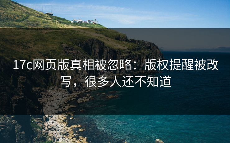 17c网页版真相被忽略：版权提醒被改写，很多人还不知道