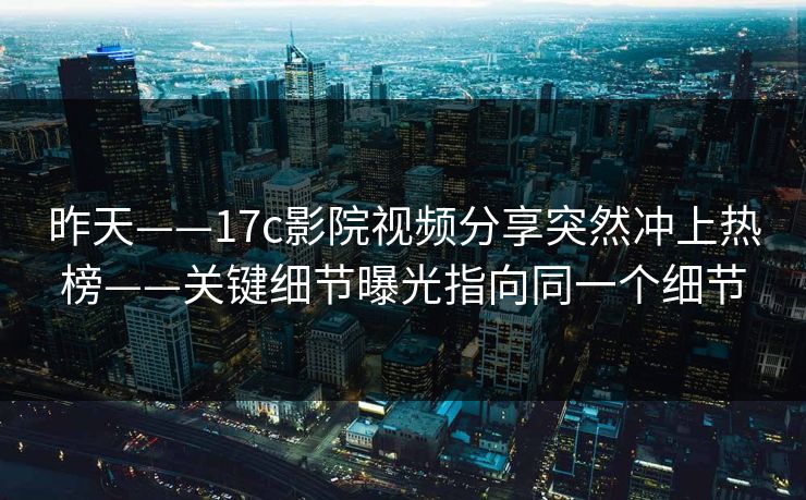 昨天——17c影院视频分享突然冲上热榜——关键细节曝光指向同一个细节