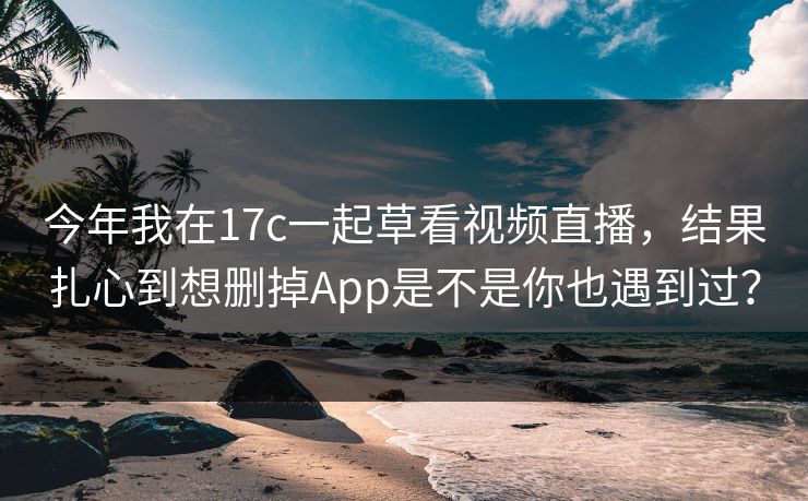 今年我在17c一起草看视频直播，结果扎心到想删掉App是不是你也遇到过？