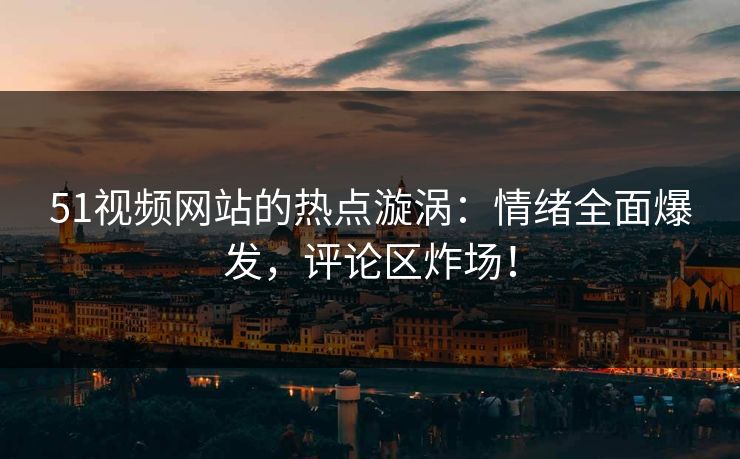 51视频网站的热点漩涡：情绪全面爆发，评论区炸场！
